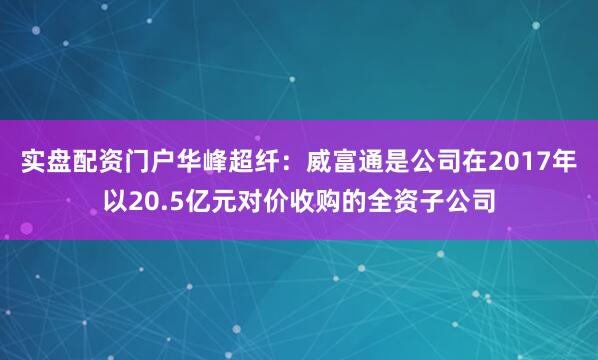 实盘配资门户华峰超纤：威富通是公司在2017年以20.5亿元对价收购的全资子公司