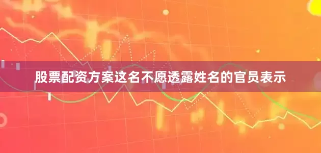 股票配资方案　　这名不愿透露姓名的官员表示