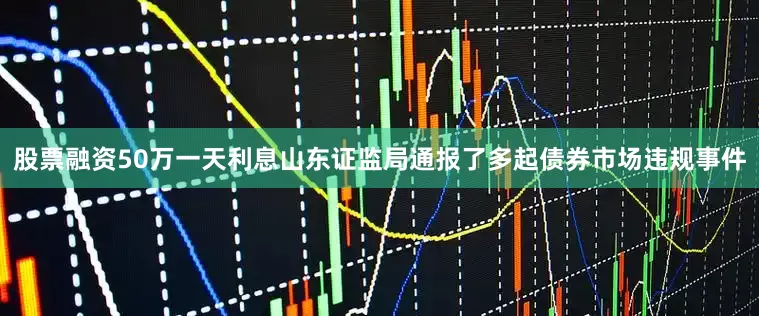 股票融资50万一天利息山东证监局通报了多起债券市场违规事件