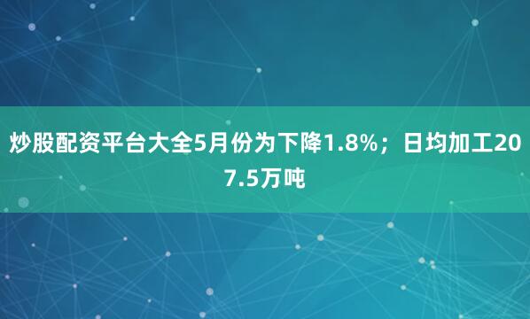 炒股配资平台大全5月份为下降1.8%；日均加工207.5万吨