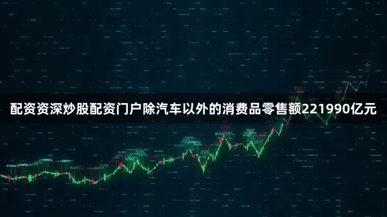 配资资深炒股配资门户除汽车以外的消费品零售额221990亿元