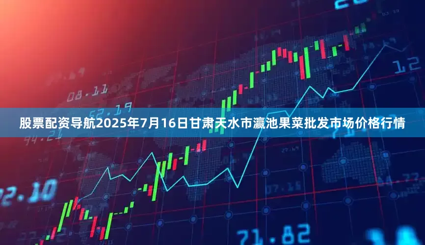 股票配资导航2025年7月16日甘肃天水市瀛池果菜批发市场价格行情