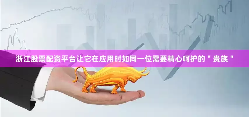 浙江股票配资平台让它在应用时如同一位需要精心呵护的＂贵族＂