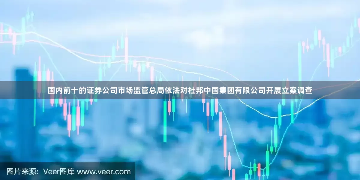 国内前十的证券公司市场监管总局依法对杜邦中国集团有限公司开展立案调查