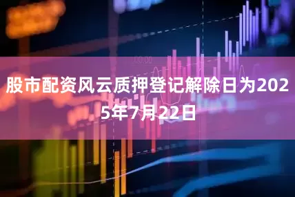 股市配资风云质押登记解除日为2025年7月22日