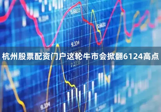 杭州股票配资门户这轮牛市会掀翻6124高点