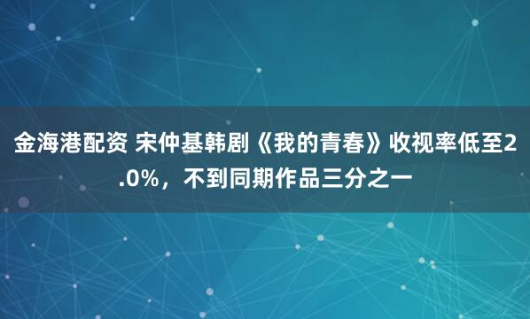 金海港配资 宋仲基韩剧《我的青春》收视率低至2.0%，不到同期作品三分之一