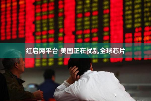 红启网平台 美国正在扰乱全球芯片