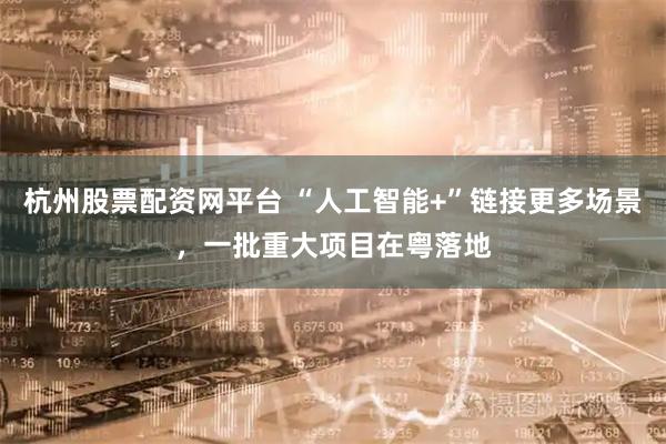 杭州股票配资网平台 “人工智能+”链接更多场景，一批重大项目在粤落地