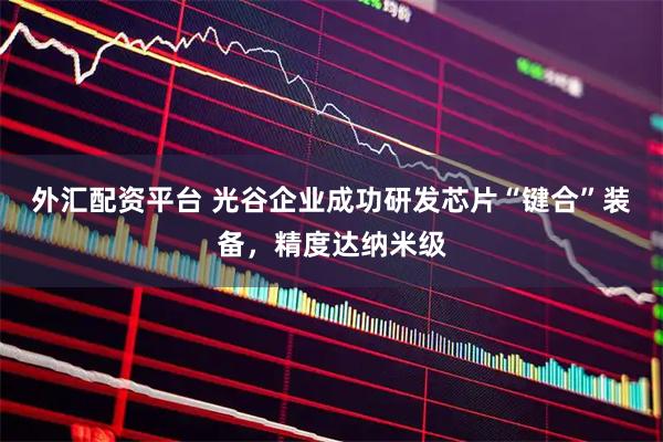 外汇配资平台 光谷企业成功研发芯片“键合”装备，精度达纳米级