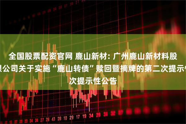 全国股票配资官网 鹿山新材: 广州鹿山新材料股份有限公司关于实施“鹿山转债”赎回暨摘牌的第二次提示性公告