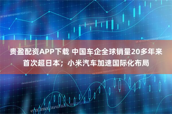 贵盈配资APP下载 中国车企全球销量20多年来首次超日本；小米汽车加速国际化布局