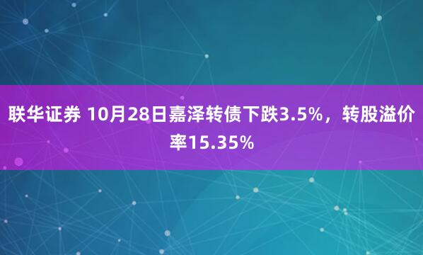 联华证券 10月28日嘉泽转债下跌3.5%，转股溢价率15.35%