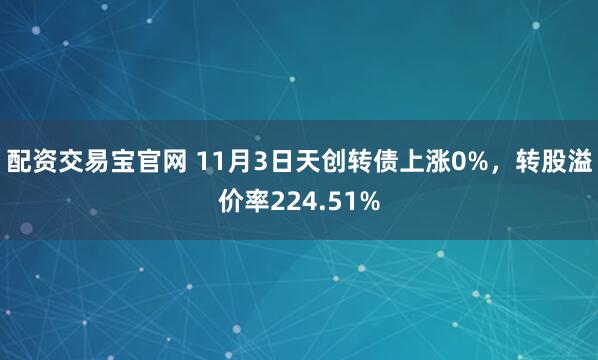 配资交易宝官网 11月3日天创转债上涨0%，转股溢价率224.51%