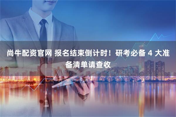 尚牛配资官网 报名结束倒计时！研考必备 4 大准备清单请查收