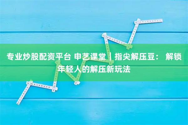 专业炒股配资平台 申艺课堂︱指尖解压豆： 解锁年轻人的解压新玩法
