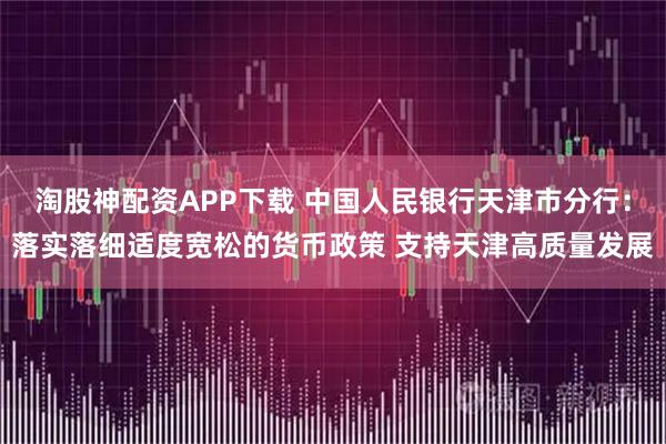 淘股神配资APP下载 中国人民银行天津市分行：落实落细适度宽松的货币政策 支持天津高质量发展