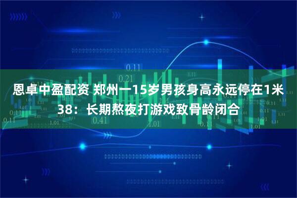 恩卓中盈配资 郑州一15岁男孩身高永远停在1米38：长期熬夜打游戏致骨龄闭合