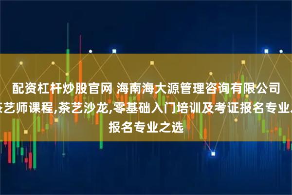 配资杠杆炒股官网 海南海大源管理咨询有限公司：茶艺师课程,茶艺沙龙,零基础入门培训及考证报名专业之选