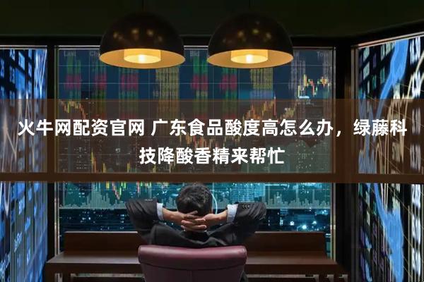 火牛网配资官网 广东食品酸度高怎么办，绿藤科技降酸香精来帮忙