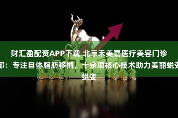 财汇盈配资APP下载 北京禾美嘉医疗美容门诊部：专注自体脂肪移植，十余项核心技术助力美丽蜕变