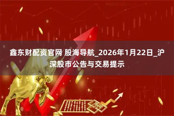 鑫东财配资官网 股海导航_2026年1月22日_沪深股市公告与交易提示