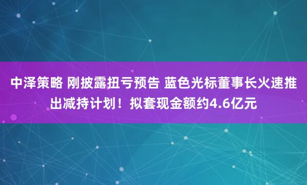中泽策略 刚披露扭亏预告 蓝色光标董事长火速推出减持计划！拟套现金额约4.6亿元