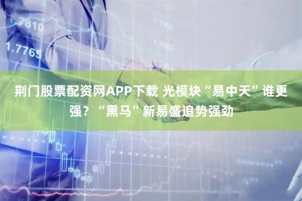 荆门股票配资网APP下载 光模块“易中天”谁更强？“黑马”新易盛追势强劲