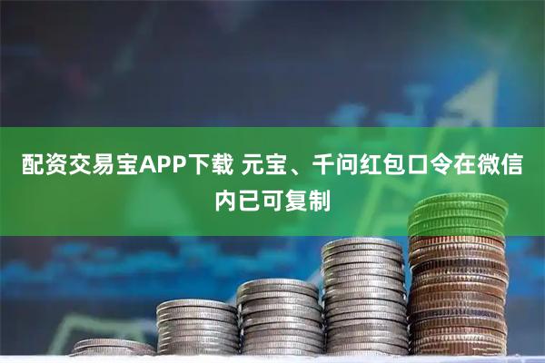 配资交易宝APP下载 元宝、千问红包口令在微信内已可复制