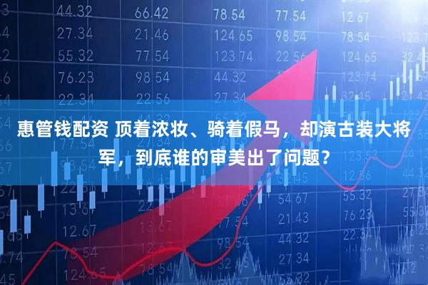 惠管钱配资 顶着浓妆、骑着假马，却演古装大将军，到底谁的审美出了问题？