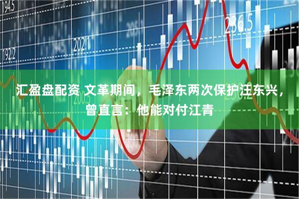 汇盈盘配资 文革期间，毛泽东两次保护汪东兴，曾直言：他能对付江青