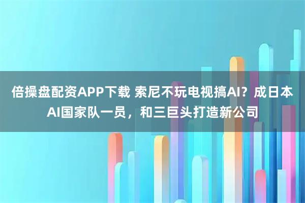 倍操盘配资APP下载 索尼不玩电视搞AI？成日本AI国家队一员，和三巨头打造新公司