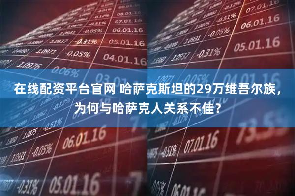 在线配资平台官网 哈萨克斯坦的29万维吾尔族，为何与哈萨克人关系不佳？