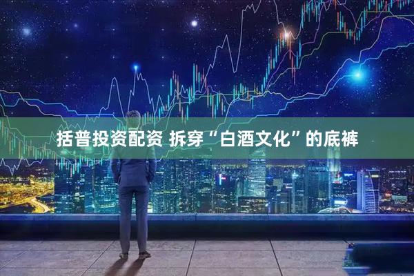 括普投资配资 拆穿“白酒文化”的底裤