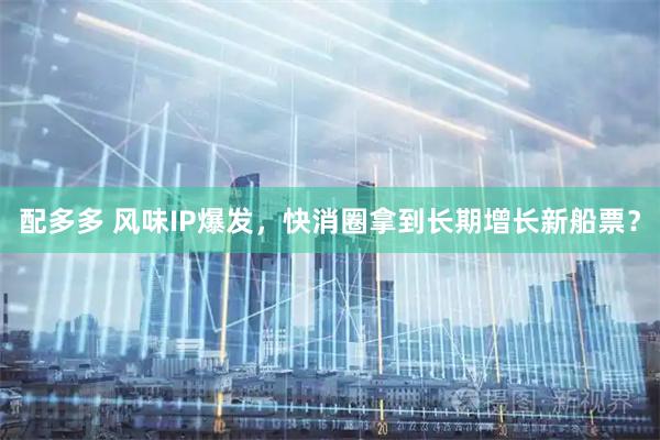 配多多 风味IP爆发，快消圈拿到长期增长新船票？