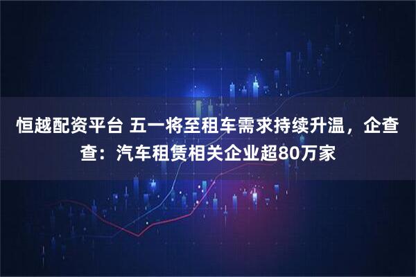 恒越配资平台 五一将至租车需求持续升温，企查查：汽车租赁相关企业超80万家