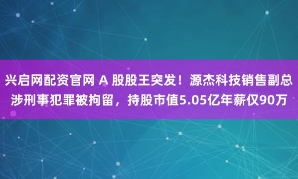 兴启网配资官网 A 股股王突发！源杰科技销售副总涉刑事犯罪被拘留，持股市值5.05亿年薪仅90万