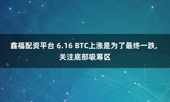 鑫福配资平台 6.16 BTC上涨是为了最终一跌, 关注底部吸筹区