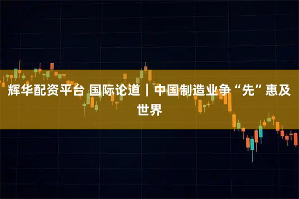 辉华配资平台 国际论道｜中国制造业争“先”惠及世界