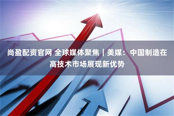 尚盈配资官网 全球媒体聚焦｜美媒：中国制造在高技术市场展现新优势